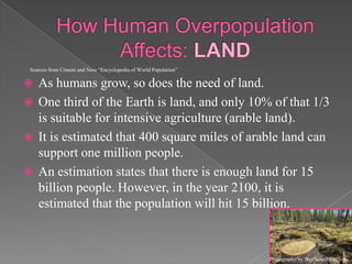 How Human Overpopulation Affects: LANDAs humans grow, so does the need of land. One third of the Earth is land, and only 10% of that 1/3 is suitable for intensive agriculture (arable land).It is estimated that 400 square miles of arable land can support one million people.  An estimation states that there is enough land for 15 billion people. However, in the year 2100, it is estimated that the population will hit 15 billion.Sources from Cimentand Ness “Encyclopedia of World Population”Photography by BigPlanetIdeas.com