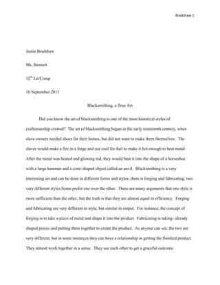 Bradshaw 1




Justin Bradshaw


Ms. Bennett


12th Lit/Comp


16 September 2011


                                     Blacksmithing, a True Art


       Did you know the art of blacksmithing is one of the most historical styles of

craftsmanship created? The art of blacksmithing began in the early nineteenth century, when

slave owners needed shoes for their horses, but did not want to make them themselves. The

slaves would make a fire in a forge and use coal for fuel to make it hot enough to heat metal.

After the metal was heated and glowing red, they would beat it into the shape of a horseshoe

with a large hammer and a cone-shaped object called an anvil. Blacksmithing is a very

interesting art and can be done in different forms and styles; there is forging and fabricating, two

very different styles.Some prefer one over the other. There are many arguments that one style is

more sufficient than the other, but the truth is that they are almost equal in efficiency. Forging

and fabricating are very different in style, but similar in output. For instance, the concept of

forging is to take a piece of metal and shape it into the product. Fabricating is taking- already

shaped pieces and putting them together to create the product. As anyone can see, the two are

very different, but in some instances they can have a relationship in getting the finished product.

They almost work together in a sense. They use each other to get a graceful outcome.
 