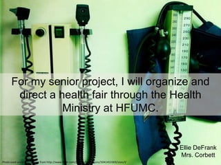 For my senior project, I will organize and
       direct a health fair through the Health
                 Ministry at HFUMC.


                                                                                                Ellie DeFrank
                                                                                                Mrs. Corbett
Photo used under C.C. license from http://www.flickr.com/photos/timmygunz/5041453369/sizes/l/
 