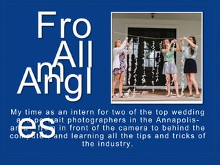 My time as an intern for two of the top wedding
and portrait photographers in the Annapolis-
area - from in front of the camera to behind the
computer, and learning all the tips and tricks of
the industry.
Fro
mAll
Angl
es
 