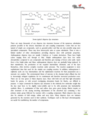 Senior project report
12
Some typical disperse dye structures
There are many thousands of azo disperse dye structures because of the numerous substitution
patterns possible in the diverse diazonium ion and coupling components. Colors that are less
typical of simple azo compounds, such as greenish-yellow and blue are also possible using more
specialized components. These may have heterocyclic units or cyano substituent. There is also a
limited number of other chromophores providing disperse dyes with particular properties.
Anthraquinone disperse dyes are usually 1-hydroxy or 1-amino derivatives. These have bright
colors ranging from red through to blue. Simple anthraquinone dyes have low molar
absorptivities compared to azo compounds and therefore give dyeings of lower color yield. Apart
from a few bright pinks and blues, anthraquinone disperse dyes are gradually being replaced. In
their manufacture, the production of the required intermediate chemicals, and of the dyes
themselves, often involves complex reactions under pressure. The reaction equipment is more
sophisticated than that used for the simpler azo coupling reaction. In addition, anthraquinone-1-
sulphonic acids are key intermediates and the sulphonation reactions for their preparation use a
mercuric ion catalyst. The environmental threat of mercury in the chemical plant effluent has led
to increasingly stringent regulations for its containment and therefore increased production costs.
There are no true green or black disperse dyes. Dyes with both red and blue light absorption
bands for greens, or with several overlapping absorption bands for blacks, are difficult to
prepare. A major constraint for disperse dye structures is the relatively low molecular weight that
the dye must have to be slightly water-soluble and to be able penetrate into hydrophobic
synthetic fibres. A combination of blue and yellow dyes gives green dyeing. Blacks require an
after treatment of the dyeing involving diazotization of the absorbed dye containing a free
primary amino group followed by reaction with a coupling component. Black disperse dyes may
also be mixtures of dull orange, rubine and navy dyes. Many disperse dyes are mixtures
generated by the reactions used in their synthesis. Techniques such as thin layer chromatography
are useful for establishing the number of components.
 