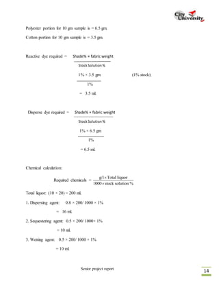 Senior project report
14
Polyester portion for 10 gm sample is = 6.5 gm.
Cotton portion for 10 gm sample is = 3.5 gm.
Reactive dye required = Shade% × fabric weight
StockSolution%
1% × 3.5 gm (1% stock)
1%
= 3.5 ml.
Disperse dye required = Shade% × fabric weight
StockSolution%
1% × 6.5 gm
1%
= 6.5 ml.
Chemical calculation:
Required chemicals =
g/l Total liquor
1000 stock solution %


Total liquor: (10 × 20) = 200 ml.
1. Dispersing agent: 0.8 × 200/ 1000 × 1%
= 16 ml.
2. Sequestering agent: 0.5 × 200/ 1000× 1%
= 10 ml.
3. Wetting agent: 0.5 × 200/ 1000 × 1%
= 10 ml.
 