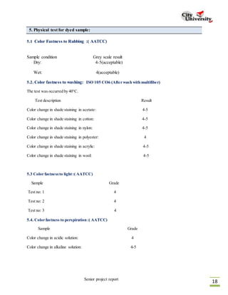 Senior project report
18
5. Physical test for dyed sample:
5.1 Color Fastness to Rubbing :( AATCC)
Sample condition Grey scale result
Dry: 4-5(acceptable)
Wet: 4(acceptable)
5.2. Color fastness to washing: ISO 105 CO6 (After wash with multifiber)
The test was occurred by 40°C.
Test description Result
Color change in shade staining in acetate: 4-5
Color change in shade staining in cotton: 4-5
Color change in shade staining in nylon: 4-5
Color change in shade staining in polyester: 4
Color change in shade staining in acrylic: 4-5
Color change in shade staining in wool: 4-5
5.3 Color fastnessto light :( AATCC)
Sample Grade
Test no: 1 4
Test no: 2 4
Test no: 3 4
5.4. Color fastness to perspiration :( AATCC)
Sample Grade
Color change in acidic solution: 4
Color change in alkaline solution: 4-5
 