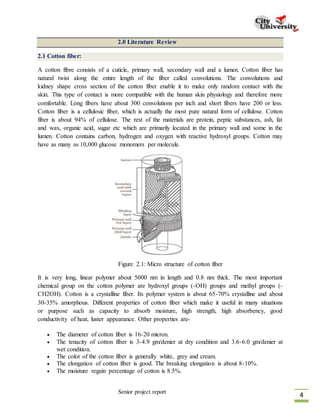 Senior project report
4
2.0 Literature Review
2.1 Cotton fiber:
A cotton fibre consists of a cuticle, primary wall, secondary wall and a lumen. Cotton fiber has
natural twist along the entire length of the fiber called convolutions. The convolutions and
kidney shape cross section of the cotton fiber enable it to make only random contact with the
skin. This type of contact is more compatible with the human skin physiology and therefore more
comfortable. Long fibers have about 300 convolutions per inch and short fibers have 200 or less.
Cotton fiber is a cellulosic fiber, which is actually the most pure natural form of cellulose. Cotton
fiber is about 94% of cellulose. The rest of the materials are protein, peptic substances, ash, fat
and wax, organic acid, sugar etc which are primarily located in the primary wall and some in the
lumen. Cotton contains carbon, hydrogen and oxygen with reactive hydroxyl groups. Cotton may
have as many as 10,000 glucose monomers per molecule.
It is very long, linear polymer about 5000 nm in length and 0.8 nm thick. The most important
chemical group on the cotton polymer are hydroxyl groups (-OH) groups and methyl groups (-
CH2OH). Cotton is a crystalline fiber. Its polymer system is about 65-70% crystalline and about
30-35% amorphous. Different properties of cotton fiber which make it useful in many situations
or purpose such as capacity to absorb moisture, high strength, high absorbency, good
conductivity of heat, luster appearance. Other properties are-
 The diameter of cotton fiber is 16-20 micron.
 The tenacity of cotton fiber is 3-4.9 gm/denier at dry condition and 3.6-6.0 gm/denier at
wet condition.
 The color of the cotton fiber is generally white, grey and cream.
 The elongation of cotton fiber is good. The breaking elongation is about 8-10%.
 The moisture regain percentage of cotton is 8.5%.
Figure 2.1: Micro structure of cotton fiber
 