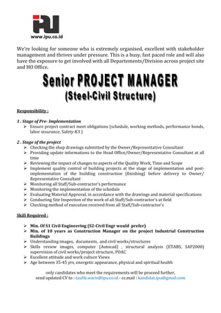 We’re looking for someone who is extremely organised, excellent with stakeholder
management and thrives under pressure. This is a busy, fast paced role and will also
have the exposure to get involved with all Departements/Division across project site
and HO Office.
Responsibility :
1 . Stage of Pre- Implementation
 Ensure project contract meet obligations (schedule, working methods, performance bonds,
labor insurance, Safety-K3 )
2 . Stage of the project
 Checking the shop drawings submitted by the Owner/Representative Consultant
 Providing update informations to the Head Office/Owner/Representative Consultant at all
time
 Reviewing the impact of changes to aspects of the Quality Work, Time and Scope
 Implement quality control of building projects at the stage of implementation and post-
implementation of the building construction (finishing) before delivery to Owner/
Representative Consultant
 Monitoring all Staff/Sub-contractor's performance
 Monitoring the implementation of the schedule
 Evaluating Material Approval, in accordance with the drawings and material specifications
 Conducting Site Inspection of the work of all Staff/Sub-contractor's at field
 Checking method of execution received from all Staff/Sub-contractor's
Skill Required :
 Min. Of S1 Civil Engineering (S2-Civil Engr would prefer)
 Min. of 10 years as Construction Manager on the project Industrial Construction
Buildings
 Understanding images, documents, and civil works/structures
 Skills review images, computer (Autocad) , structural analysis (ETABS, SAP2000)
supervision of civil works/project structure, POAC
 Excellent attitude and work culture Views
 Age between 35-45 yrs, energetic appearance, physical and spiritual health
only candidates who meet the requirements will be proceed further,
send updated CV to : taufik.waris@ipu.co.id - cc.mail : kandidat.ipu@gmail.com
 