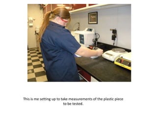 This is me setting up to take measurements of the plastic piece
                           to be tested.
 