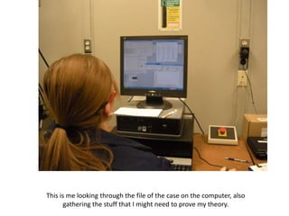 This is me looking through the file of the case on the computer, also
       gathering the stuff that I might need to prove my theory.
 