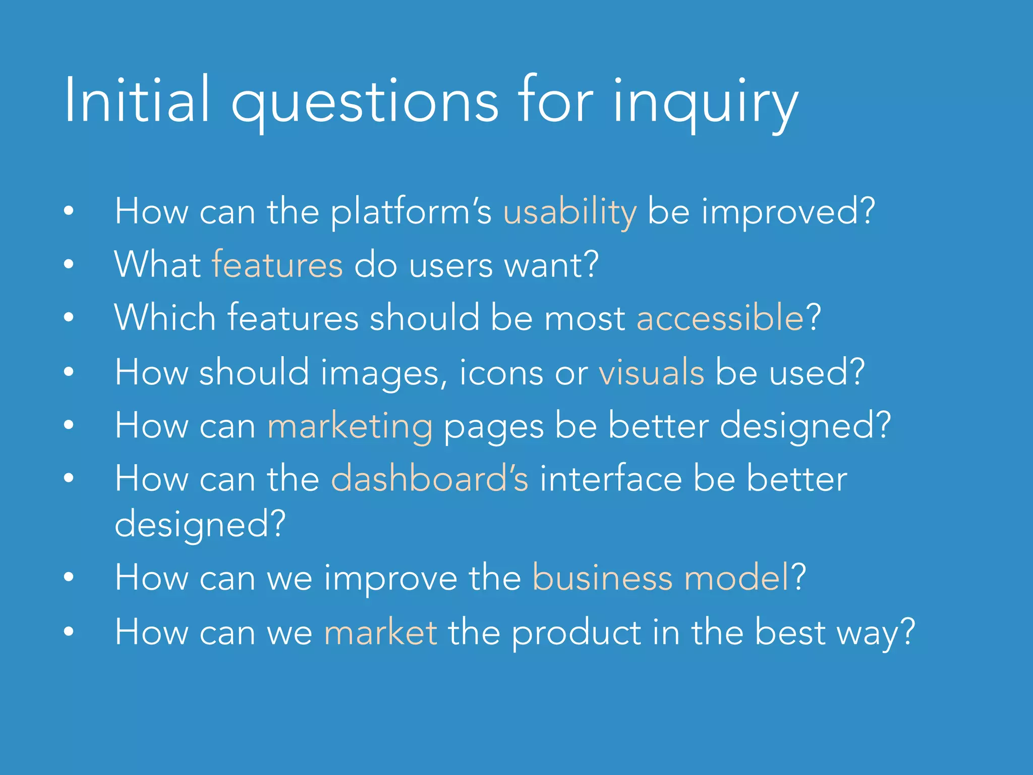 Initial questions for inquiry
•  How can the platform’s usability be improved?
•  What features do users want?
•  Which features should be most accessible?
•  How should images, icons or visuals be used?
•  How can marketing pages be better designed?
•  How can the dashboard’s interface be better
designed?
•  How can we improve the business model?
•  How can we market the product in the best way?
 