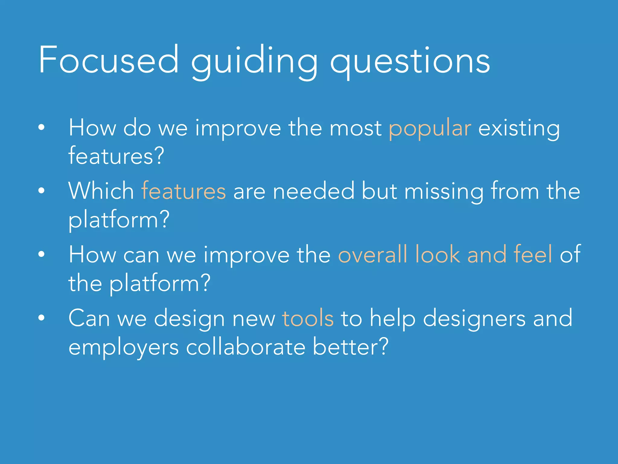 Focused guiding questions
•  How do we improve the most popular existing
features?
•  Which features are needed but missing from the
platform?
•  How can we improve the overall look and feel of
the platform?
•  Can we design new tools to help designers and
employers collaborate better?
 