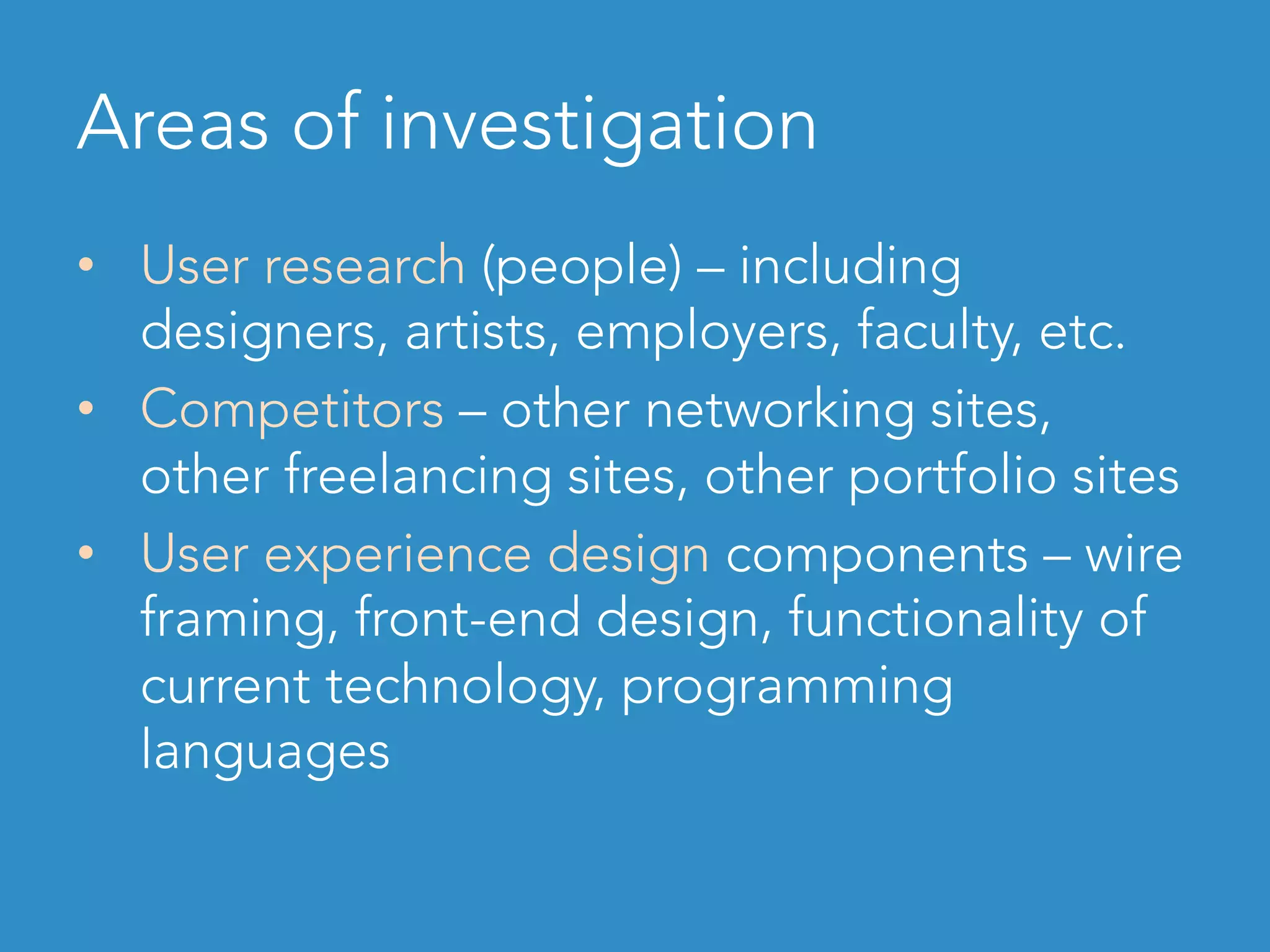 Areas of investigation
•  User research (people) – including
designers, artists, employers, faculty, etc.
•  Competitors – other networking sites,
other freelancing sites, other portfolio sites
•  User experience design components – wire
framing, front-end design, functionality of
current technology, programming
languages
 