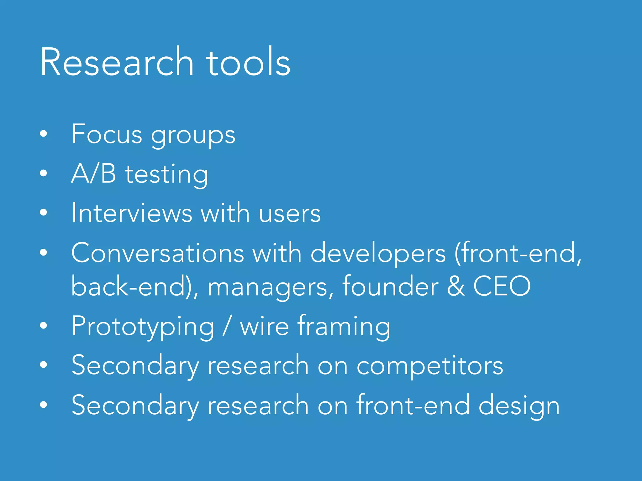 Research tools
•  Focus groups
•  A/B testing
•  Interviews with users
•  Conversations with developers (front-end,
back-end), managers, founder & CEO
•  Prototyping / wire framing
•  Secondary research on competitors
•  Secondary research on front-end design
 