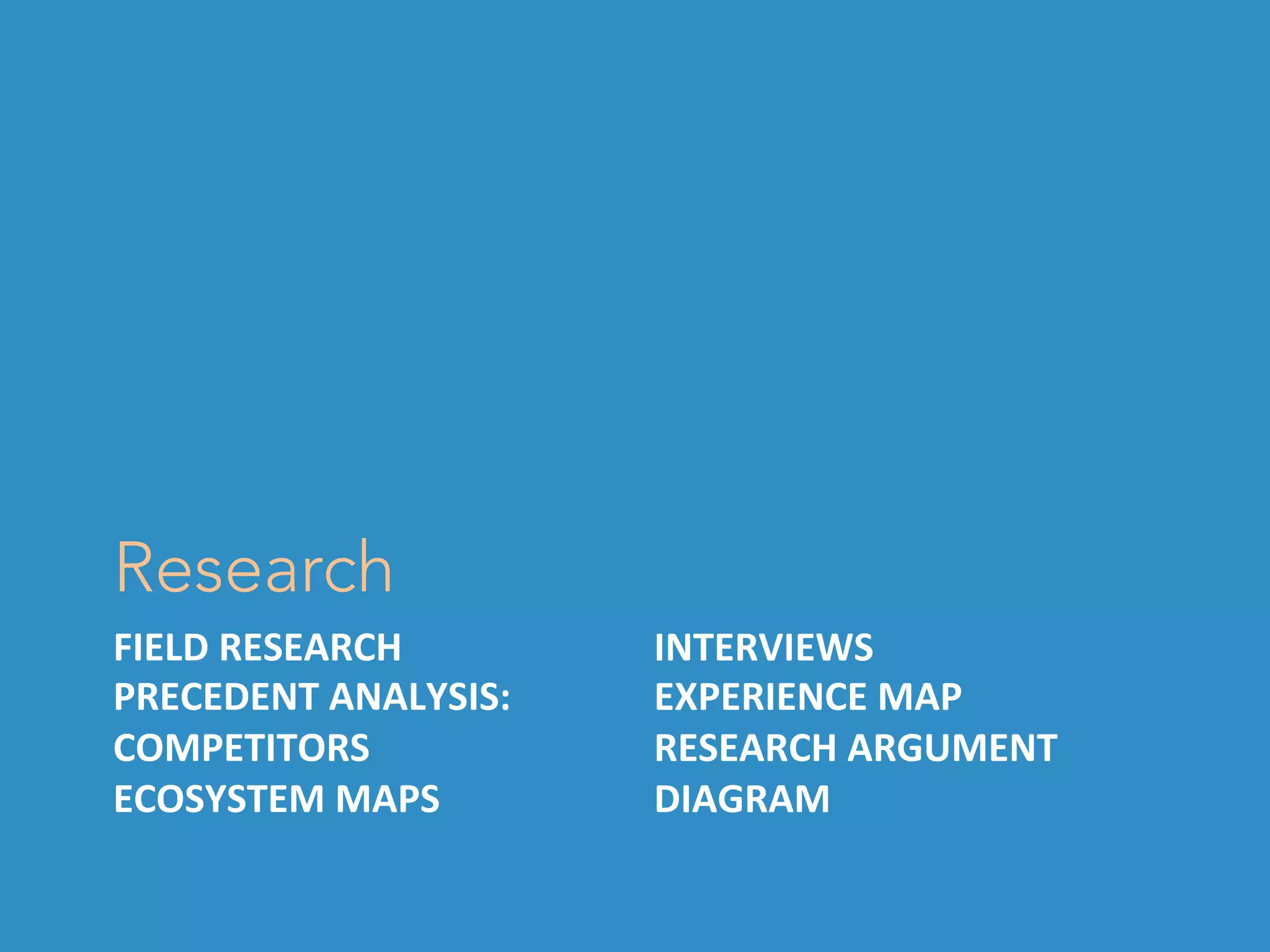FIELD	RESEARCH	
PRECEDENT	ANALYSIS:	
COMPETITORS	
ECOSYSTEM	MAPS	
Research
INTERVIEWS	
EXPERIENCE	MAP	
RESEARCH	ARGUMENT	
DIAGRAM	
 