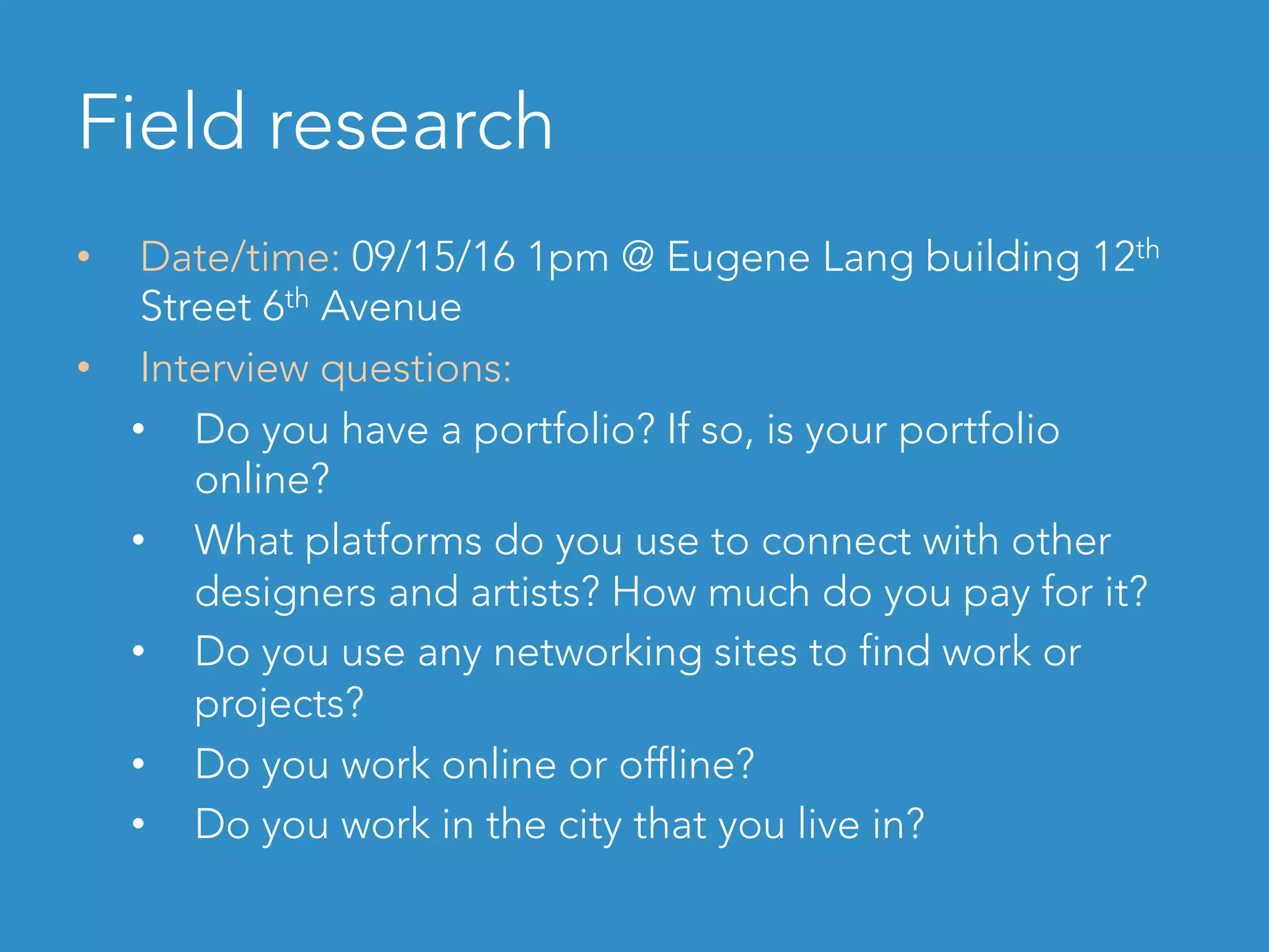 Field research
•  Date/time: 09/15/16 1pm @ Eugene Lang building 12th
Street 6th Avenue
•  Interview questions:
•  Do you have a portfolio? If so, is your portfolio
online?
•  What platforms do you use to connect with other
designers and artists? How much do you pay for it?
•  Do you use any networking sites to find work or
projects?
•  Do you work online or offline?
•  Do you work in the city that you live in?
 