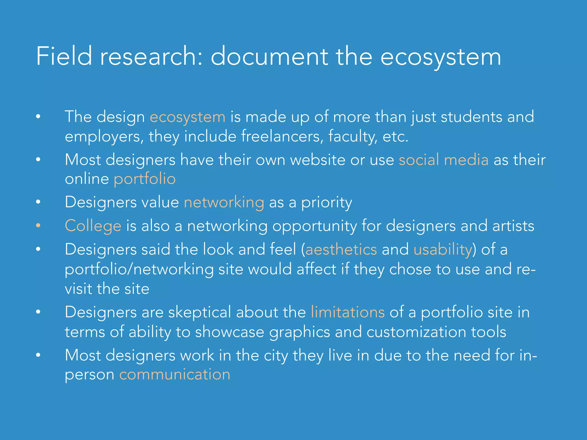 Field research: document the ecosystem
•  The design ecosystem is made up of more than just students and
employers, they include freelancers, faculty, etc.
•  Most designers have their own website or use social media as their
online portfolio
•  Designers value networking as a priority
•  College is also a networking opportunity for designers and artists
•  Designers said the look and feel (aesthetics and usability) of a
portfolio/networking site would affect if they chose to use and re-
visit the site
•  Designers are skeptical about the limitations of a portfolio site in
terms of ability to showcase graphics and customization tools
•  Most designers work in the city they live in due to the need for in-
person communication
 