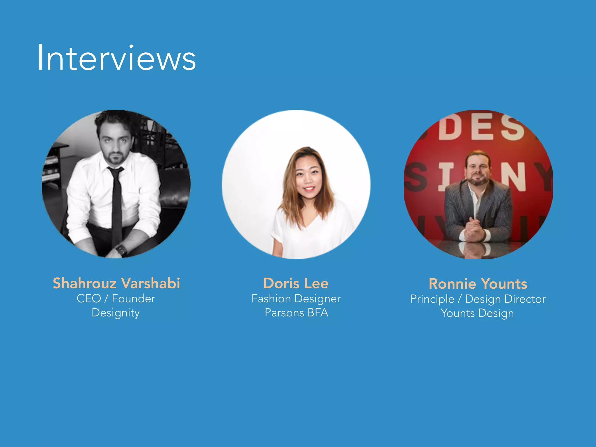 Shahrouz Varshabi
CEO / Founder
Designity
Doris Lee
Fashion Designer
Parsons BFA
Ronnie Younts
Principle / Design Director
Younts Design
Interviews
 