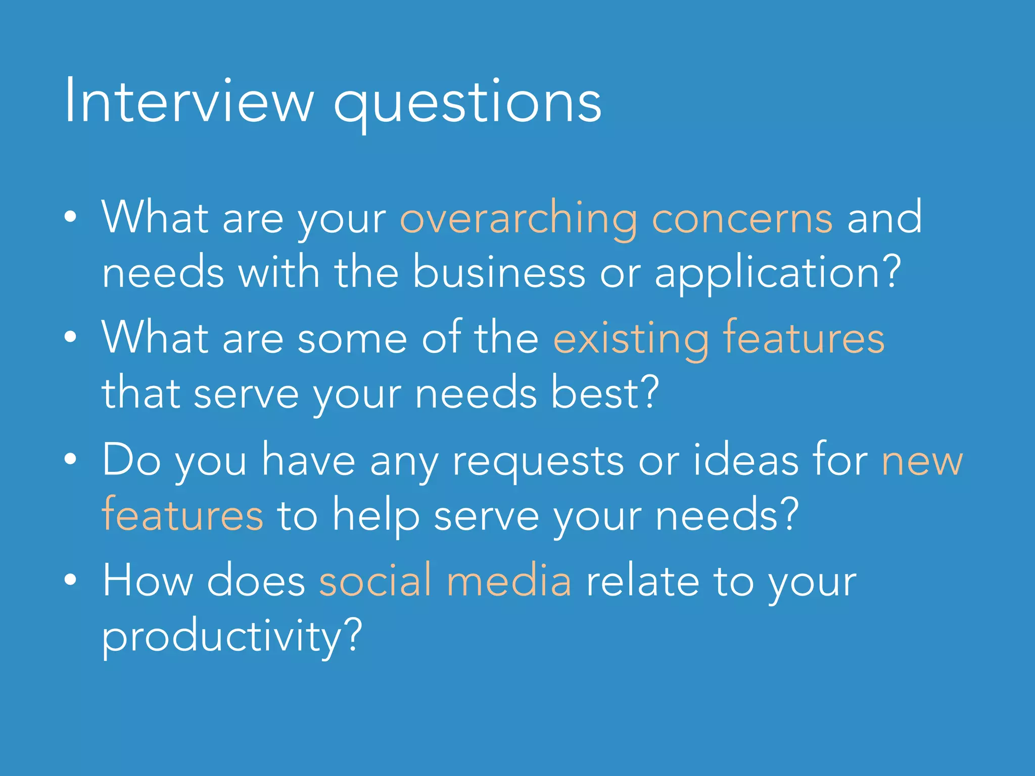 Interview questions
•  What are your overarching concerns and
needs with the business or application?
•  What are some of the existing features
that serve your needs best?
•  Do you have any requests or ideas for new
features to help serve your needs?
•  How does social media relate to your
productivity?
 