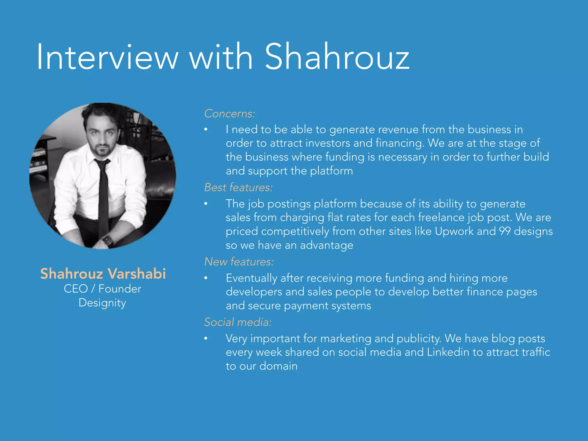 Interview with Shahrouz
Concerns:
•  I need to be able to generate revenue from the business in
order to attract investors and financing. We are at the stage of
the business where funding is necessary in order to further build
and support the platform
Best features:
•  The job postings platform because of its ability to generate
sales from charging flat rates for each freelance job post. We are
priced competitively from other sites like Upwork and 99 designs
so we have an advantage
New features:
•  Eventually after receiving more funding and hiring more
developers and sales people to develop better finance pages
and secure payment systems
Social media:
•  Very important for marketing and publicity. We have blog posts
every week shared on social media and Linkedin to attract traffic
to our domain
Shahrouz Varshabi
CEO / Founder
Designity
 