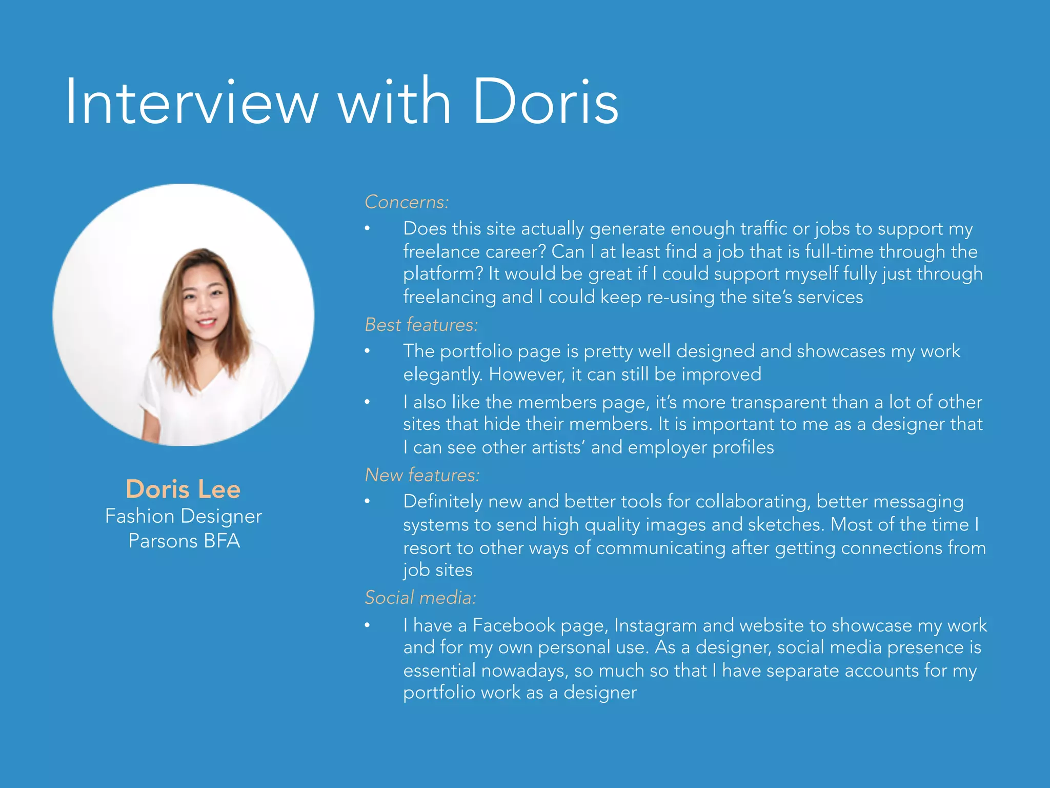 Interview with Doris
Doris Lee
Fashion Designer
Parsons BFA
Concerns:
•  Does this site actually generate enough traffic or jobs to support my
freelance career? Can I at least find a job that is full-time through the
platform? It would be great if I could support myself fully just through
freelancing and I could keep re-using the site’s services
Best features:
•  The portfolio page is pretty well designed and showcases my work
elegantly. However, it can still be improved
•  I also like the members page, it’s more transparent than a lot of other
sites that hide their members. It is important to me as a designer that
I can see other artists’ and employer profiles
New features:
•  Definitely new and better tools for collaborating, better messaging
systems to send high quality images and sketches. Most of the time I
resort to other ways of communicating after getting connections from
job sites
Social media:
•  I have a Facebook page, Instagram and website to showcase my work
and for my own personal use. As a designer, social media presence is
essential nowadays, so much so that I have separate accounts for my
portfolio work as a designer
 