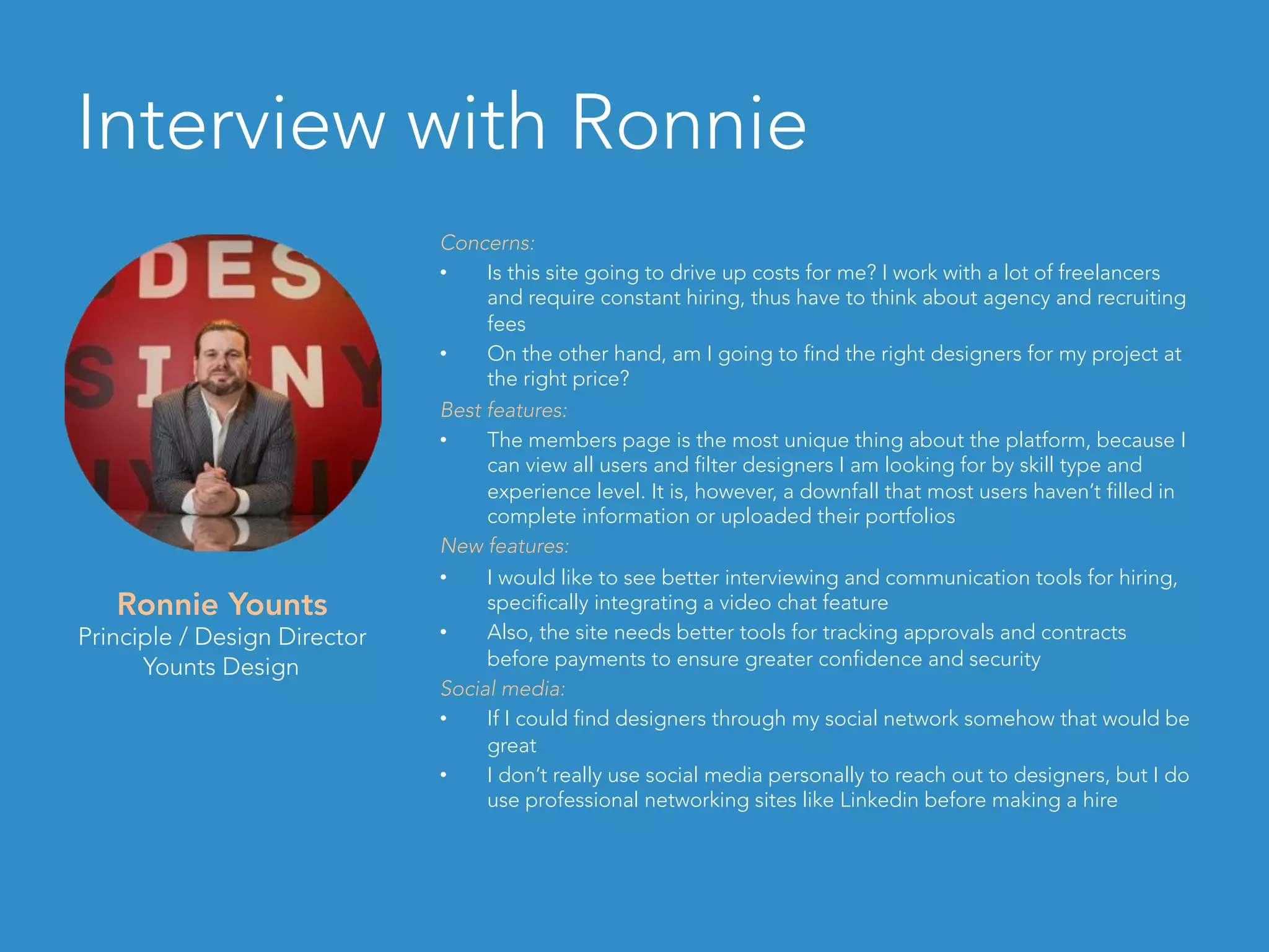 Interview with Ronnie
Concerns:
•  Is this site going to drive up costs for me? I work with a lot of freelancers
and require constant hiring, thus have to think about agency and recruiting
fees
•  On the other hand, am I going to find the right designers for my project at
the right price?
Best features:
•  The members page is the most unique thing about the platform, because I
can view all users and filter designers I am looking for by skill type and
experience level. It is, however, a downfall that most users haven’t filled in
complete information or uploaded their portfolios
New features:
•  I would like to see better interviewing and communication tools for hiring,
specifically integrating a video chat feature
•  Also, the site needs better tools for tracking approvals and contracts
before payments to ensure greater confidence and security
Social media:
•  If I could find designers through my social network somehow that would be
great
•  I don’t really use social media personally to reach out to designers, but I do
use professional networking sites like Linkedin before making a hire
Ronnie Younts
Principle / Design Director
Younts Design
 
