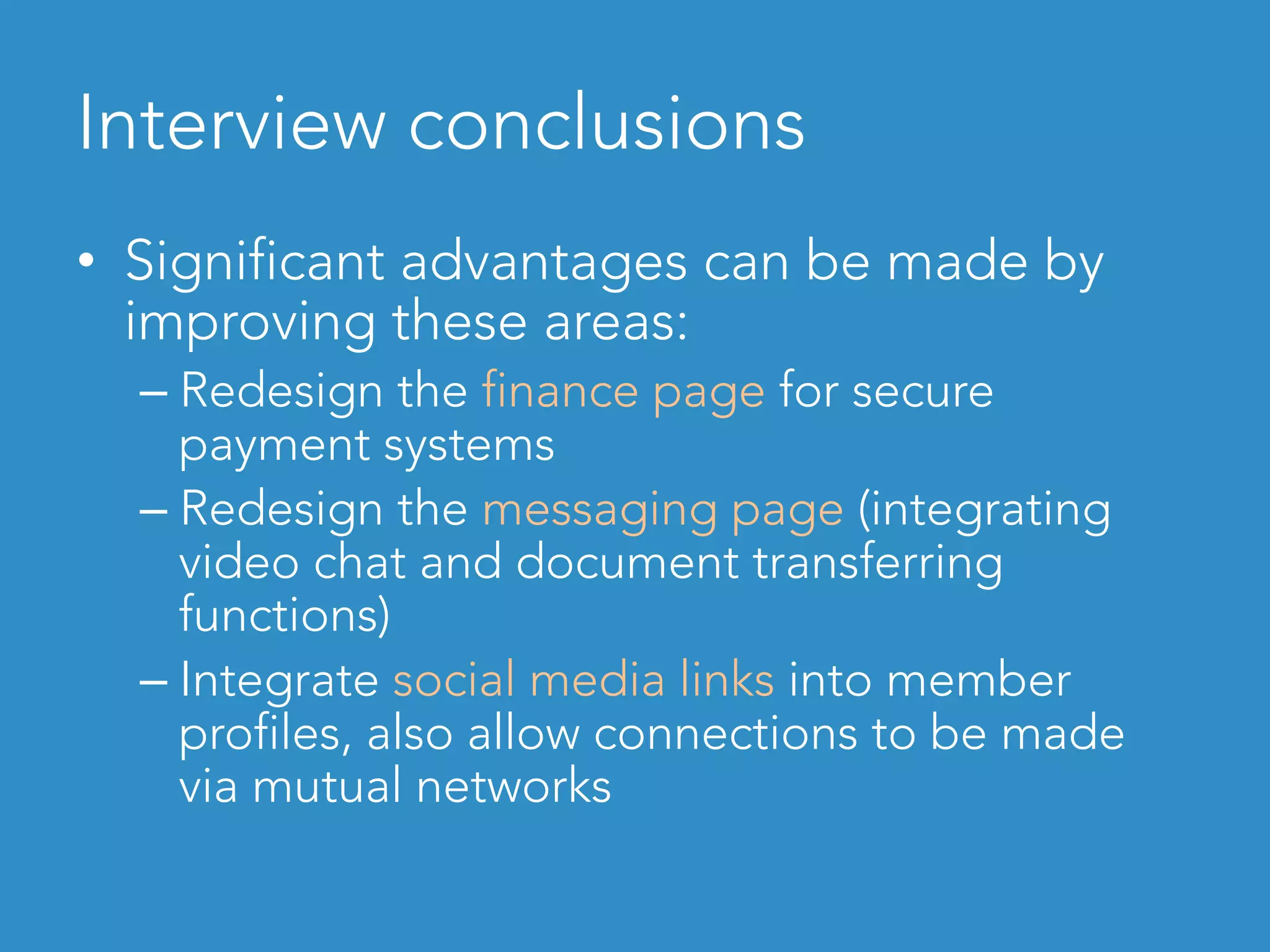 Interview conclusions
•  Significant advantages can be made by
improving these areas:
– Redesign the finance page for secure
payment systems
– Redesign the messaging page (integrating
video chat and document transferring
functions)
– Integrate social media links into member
profiles, also allow connections to be made
via mutual networks
 