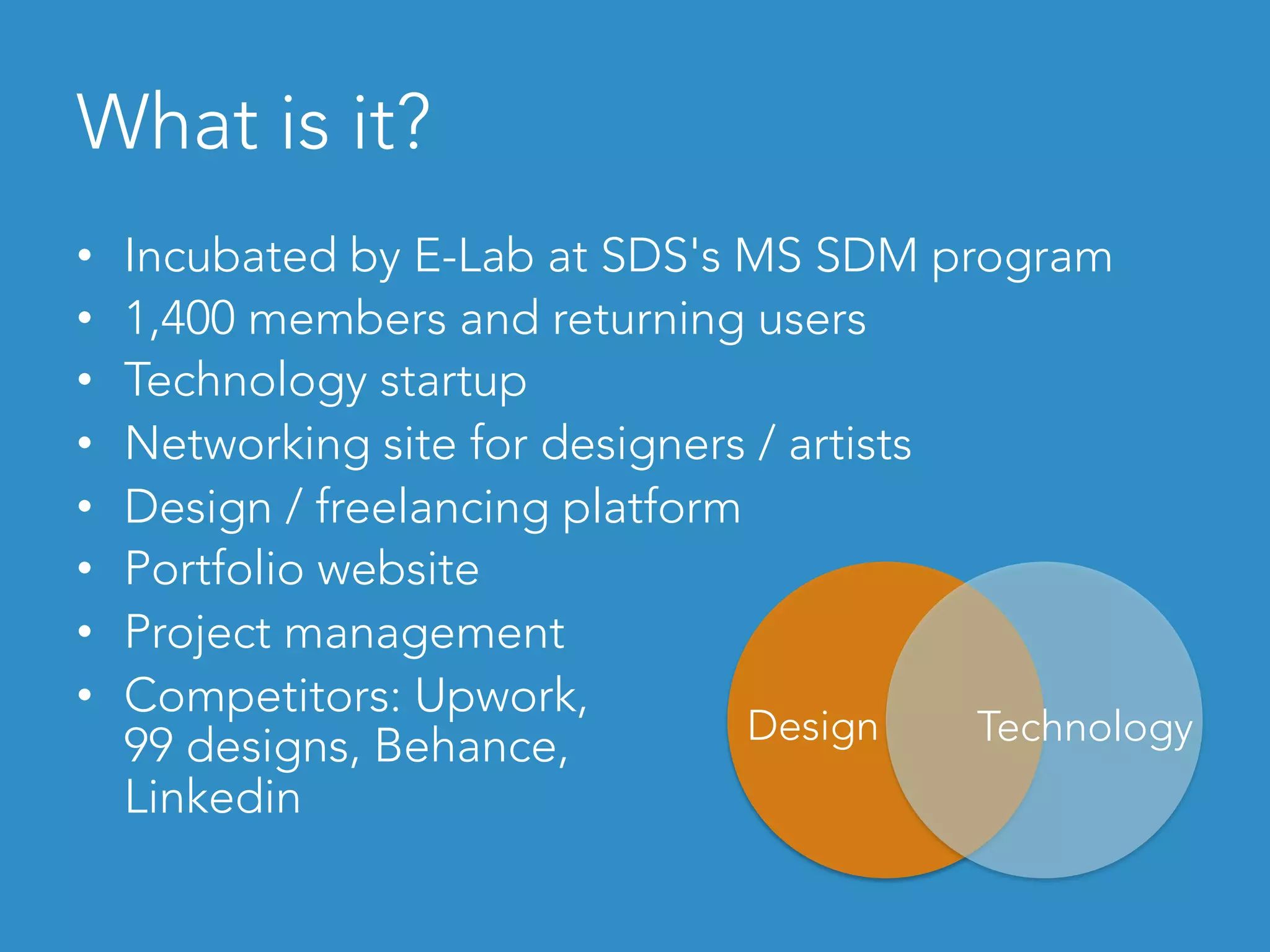 What is it?
•  Incubated by E-Lab at SDS's MS SDM program
•  1,400 members and returning users
•  Technology startup
•  Networking site for designers / artists
•  Design / freelancing platform
•  Portfolio website
•  Project management
•  Competitors: Upwork,
99 designs, Behance,
Linkedin
Design Technology
 