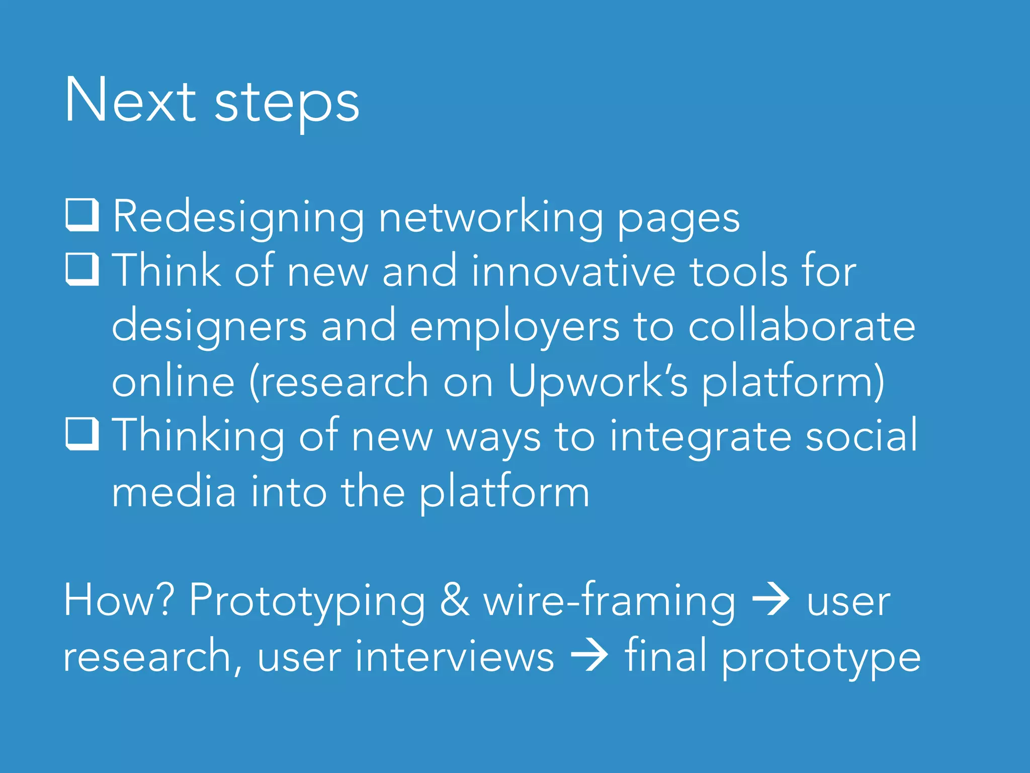 Next steps	
q Redesigning networking pages
q Think of new and innovative tools for
designers and employers to collaborate
online (research on Upwork’s platform)
q Thinking of new ways to integrate social
media into the platform
How? Prototyping & wire-framing à user
research, user interviews à final prototype
 