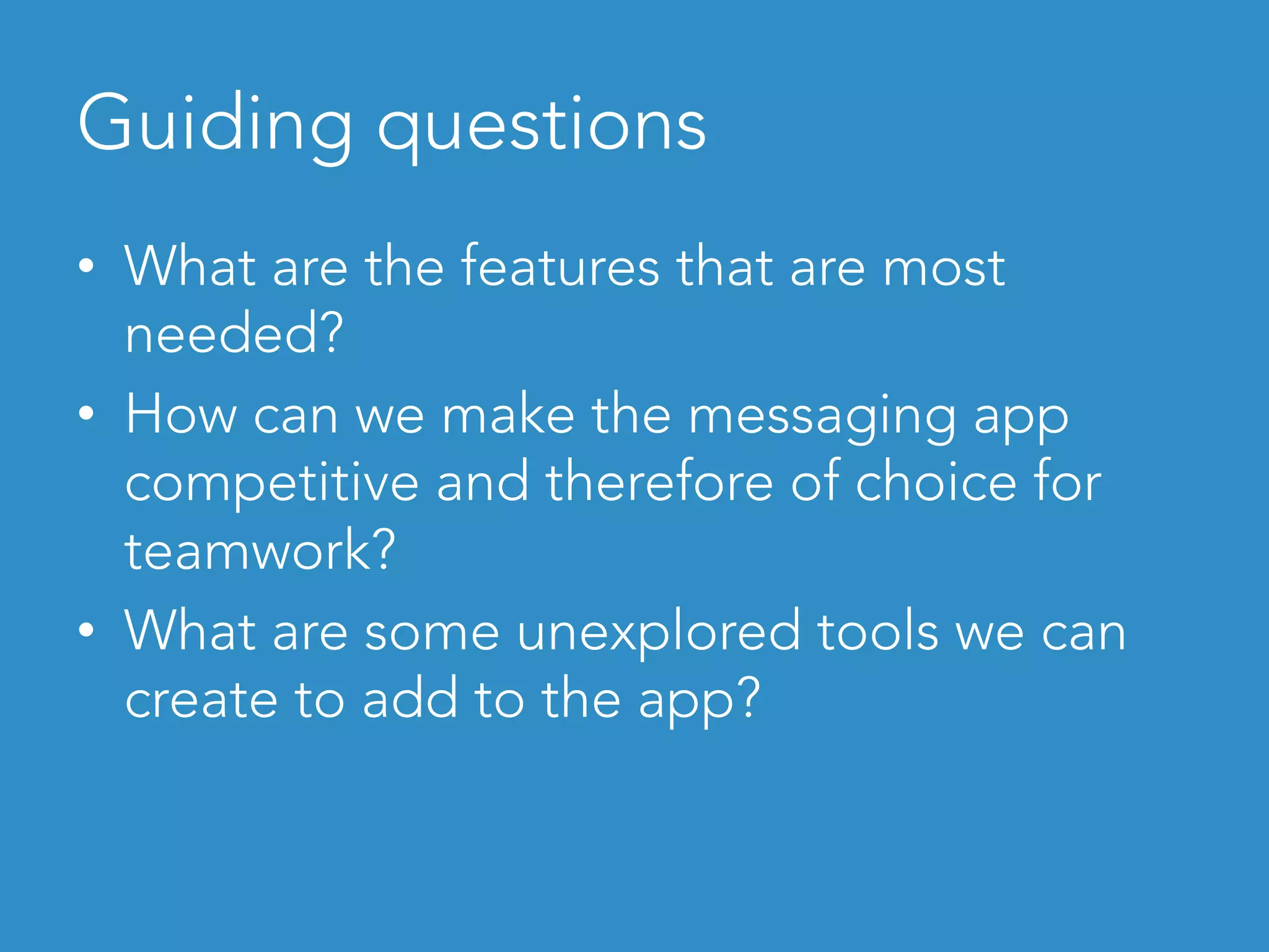 Guiding questions	
•  What are the features that are most
needed?
•  How can we make the messaging app
competitive and therefore of choice for
teamwork?
•  What are some unexplored tools we can
create to add to the app?
 