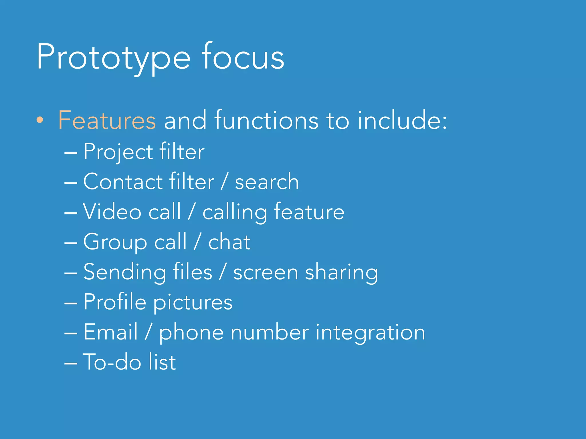 Prototype focus
•  Features and functions to include:
– Project filter
– Contact filter / search
– Video call / calling feature
– Group call / chat
– Sending files / screen sharing
– Profile pictures
– Email / phone number integration
– To-do list
 