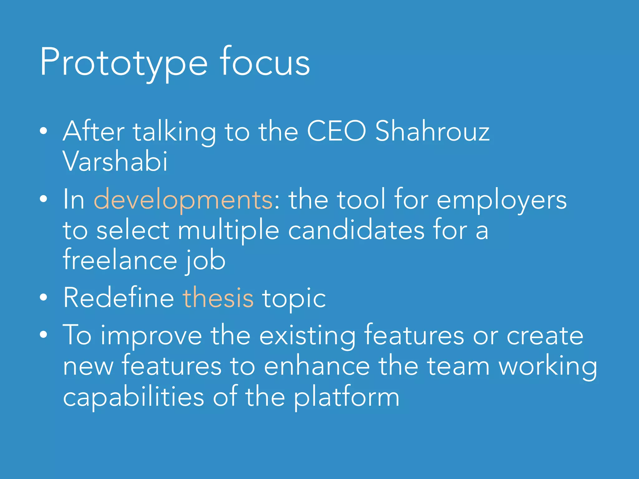 Prototype focus	
•  After talking to the CEO Shahrouz
Varshabi
•  In developments: the tool for employers
to select multiple candidates for a
freelance job
•  Redefine thesis topic
•  To improve the existing features or create
new features to enhance the team working
capabilities of the platform
 