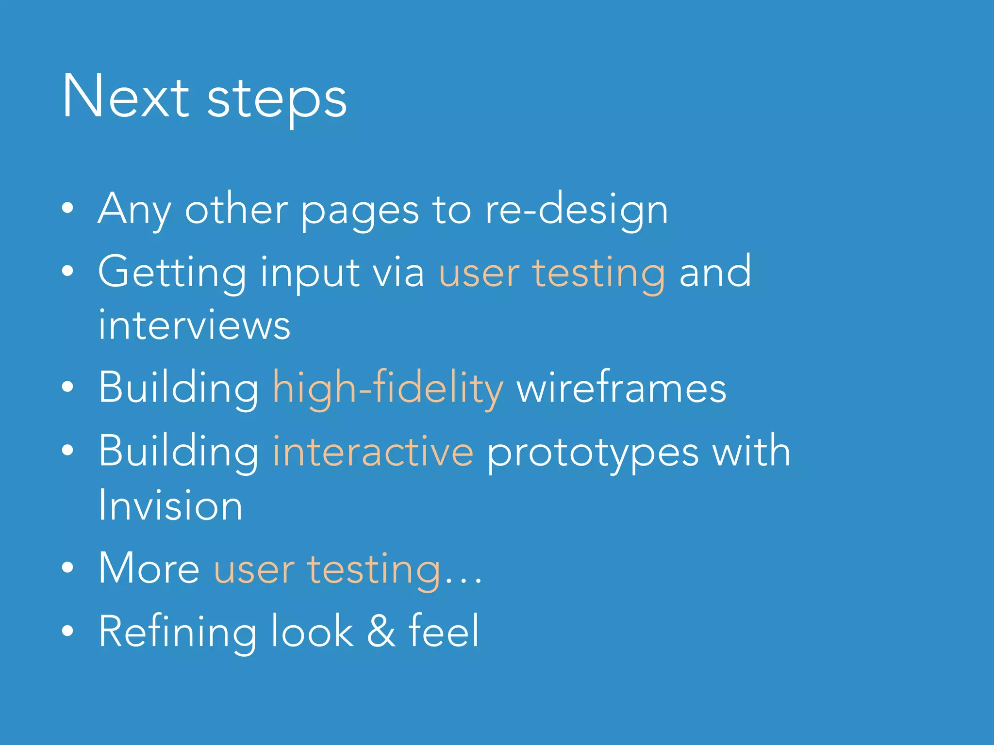 Next steps	
•  Any other pages to re-design
•  Getting input via user testing and
interviews
•  Building high-fidelity wireframes
•  Building interactive prototypes with
Invision
•  More user testing…
•  Refining look & feel
 