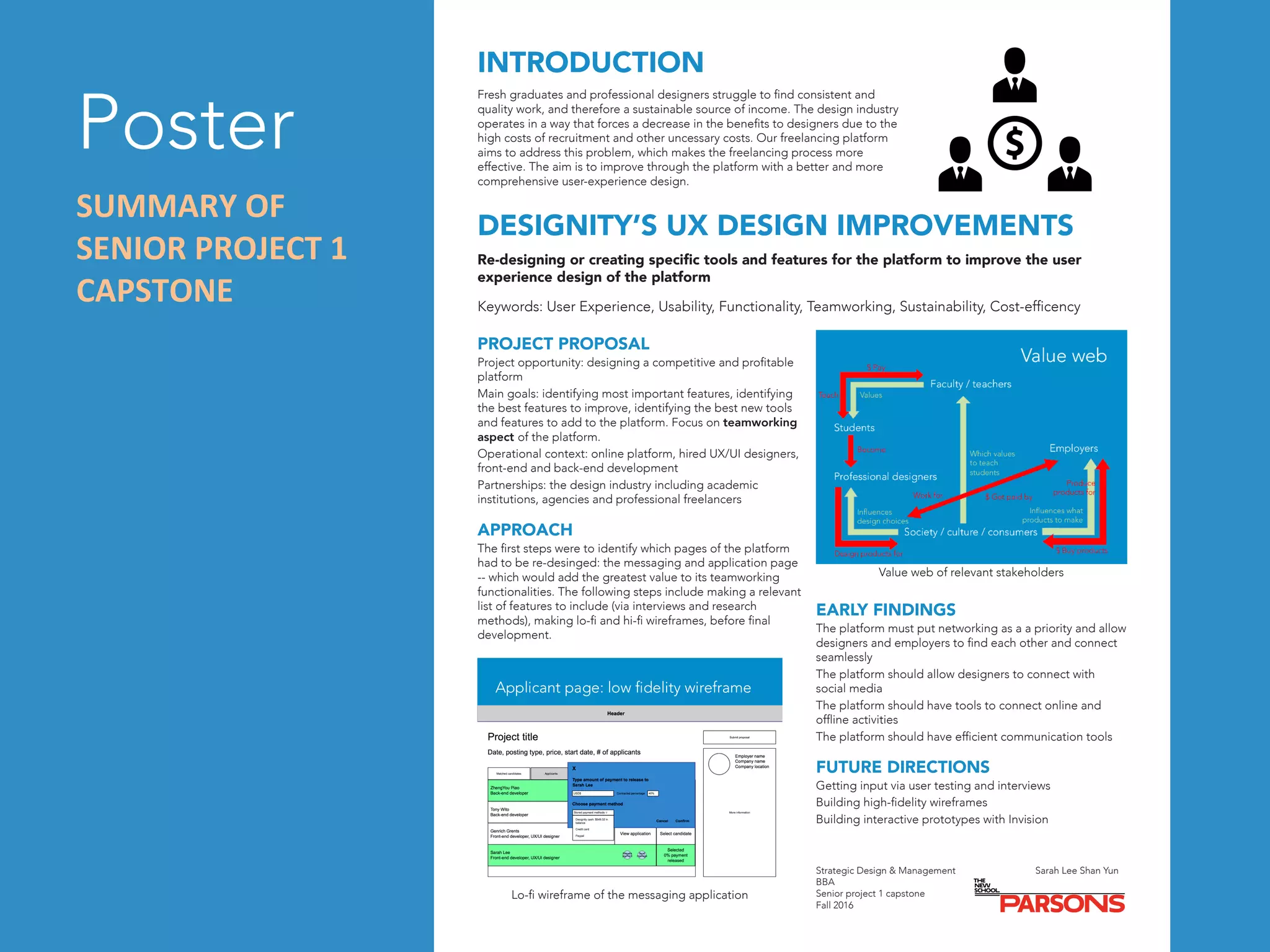 Poster	
INTRODUCTION
Fresh graduates and professional designers struggle to find consistent and
quality work, and therefore a sustainable source of income. The design industry
operates in a way that forces a decrease in the benefits to designers due to the
high costs of recruitment and other uncessary costs. Our freelancing platform
aims to address this problem, which makes the freelancing process more
effective. The aim is to improve through the platform with a better and more
comprehensive user-experience design.
DESIGNITY’S UX DESIGN IMPROVEMENTS
Re-designing or creating specific tools and features for the platform to improve the user
experience design of the platform
Keywords: User Experience, Usability, Functionality, Teamworking, Sustainability, Cost-efficency
PROJECT PROPOSAL
Project opportunity: designing a competitive and profitable
platform
Main goals: identifying most important features, identifying
the best features to improve, identifying the best new tools
and features to add to the platform. Focus on teamworking
aspect of the platform.
Operational context: online platform, hired UX/UI designers,
front-end and back-end development
Partnerships: the design industry including academic
institutions, agencies and professional freelancers
APPROACH
The first steps were to identify which pages of the platform
had to be re-desinged: the messaging and application page
-- which would add the greatest value to its teamworking
functionalities. The following steps include making a relevant
list of features to include (via interviews and research
methods), making lo-fi and hi-fi wireframes, before final
development.
Value web of relevant stakeholders
Lo-fi wireframe of the messaging application
EARLY FINDINGS
The platform must put networking as a a priority and allow
designers and employers to find each other and connect
seamlessly
The platform should allow designers to connect with
social media
The platform should have tools to connect online and
offline activities
The platform should have efficient communication tools
FUTURE DIRECTIONS
Getting input via user testing and interviews
Building high-fidelity wireframes
Building interactive prototypes with Invision
Strategic Design & Management
BBA
Senior project 1 capstone
Fall 2016
Sarah Lee Shan Yun
SUMMARY	OF	
SENIOR	PROJECT	1	
CAPSTONE	
 