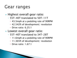 Gear rangesHighest overall gear ratio:55T-40T translated to 50T-11T43.5mph at a pedaling rate of 90RPM42.542ft of development/ revolutionDrive ratio: 6.25:1Lowest overall gear ratio:55T-40T translated to 34T-28T11.6mph at a pedaling rate of 90RPM11.365ft of development/ revolutionDrive ratio: 1.67:1