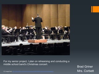 For my senior project, I plan on rehearsing and conducting a
middle school band’s Christmas concert.
                                                                                         Brad Griner
CC image from: http://www.flickr.com/photos/cseeman/4392346061/sizes/o/in/photostream/   Mrs. Corbett
 