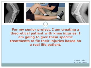 For my senior project, I am creating a
theoretical patient with knee injuries. I
     am going to give them specific
treatments to fix their injuries based on
           a real life patient.



                                    ALEXIS CARGLE
                                    MRS. CORBETT
 