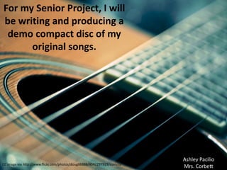 For my Senior Project, I will
be writing and producing a
 demo compact disc of my
      original songs.




                                                                          Ashley Pacilio
CC image via http://www.flickr.com/photos/doug88888/4542297929/sizes/o/
                                                                          Mrs. Corbett
 