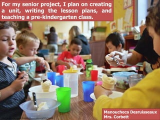 For my senior project, I plan on creating
a unit, writing the lesson plans, and
teaching a pre-kindergarten class.




                                                                    Manoucheca Desruisseaux
This CC is from http://www.flickr.com/photos/cafemama/3711762488/   Mrs. Corbett
 