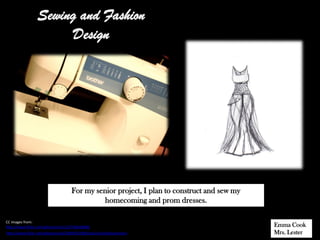 Sewing and Fashion
                       Design




                                    For my senior project, I plan to construct and sew my
                                             homecoming and prom dresses.

CC images from:
http://www.flickr.com/photos/chu11/3718640600/                                              Emma Cook
http://www.flickr.com/photos/ssck/2839555358/sizes/o/in/photostream/                        Mrs. Lester
 