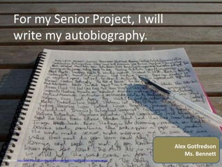 For my Senior Project, I will
         write my autobiography.




                                                                                                  Alex Gotfredson
                                                                                                      Ms. Bennett
Cc Image from http://www.flickr.com/photos/anotherphotograph/2276607037/sizes/o/in/photostream/
 