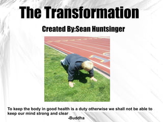 The Transformation
Created By:Sean Huntsinger
To keep the body in good health is a duty otherwise we shall not be able to
keep our mind strong and clear
-Buddha
 
