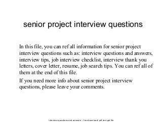 Interview questions and answers – free download/ pdf and ppt file
senior project interview questions
In this file, you can ref all information for senior project
interview questions such as: interview questions and answers,
interview tips, job interview checklist, interview thank you
letters, cover letter, resume, job search tips. You can ref all of
them at the end of this file.
If you need more info about senior project interview
questions, please leave your comments.
 