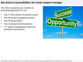 Key duties/responsibilities for senior project manager 
The below materials are availabe at: 
projectmanagement123.com 
• Top 12 free ebooks for project career 
• Top 84 project managment forms 
• Top 70 project KPIs 
• Top 22 project job descriptions 
• 111 project management interview 
questions and answers 
Top materials for project management: Top 12 free ebooks for project career, top 84 project managment forms, top 70 project KPIs . Free pdf download 

