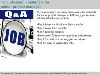 Top job search materials for 
senior project manager 
If you need more interview thank you letter materials 
for senior project manager as following, please visit: 
interviewthankyouletter.info 
•Top 8 interview thank you letter samples 
•Top 7 cover letter samples 
•Top 8 resumes samples 
•Free ebook: 75 interview questions and answers 
•Top 12 secrets to win every job interviews 
•Top 15 ways to search new jobs 
Top materials: top 7 interview thank you lettersamples, top 8 resumes samples, free ebook: 75 interview questions and answer 
Interview questions and answers – free download/ pdf and ppt file 
