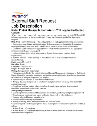 External Staff Request<br />Job Description<br />Senior Project Manager Infrastructure – Web Application Hosting <br />Context:<br /> W e a r e a c t i v e l y s e a r c h i n g a p r o j e c t m a n a g e r t o s u p p o rt the METAMORF Infrastructure projects in the scope of Retail, Private and Corporate and Public Banking in Belgium.<br />Objective: - Support the setup of the next generation of web application hosting environment.<br />- Cooperate with architects and infrastructure designers to support the detailed design of the target platform specifications, with a specific focus on the non-functional requirements<br />- Coordinate technical activities required for the setup of the infrastructure in the appropriate environments (lab, dev, test, qa, prod)<br />- Help coordinate the technical acceptance of the new infrastructure (nonfunctional requirements)<br />Location: Brussels - Some meetings in Paris/France not to be excluded (will remain<br />minimal though)<br />Start: March 15-31, 2010<br />Duration: 1 year<br />Language: Eng (+ NL/FR)<br />Project Manager level 2<br />Principal assignments Experience<br />• Taking responsibility for the project in terms of Project Management with regard to the Project Ownership and its hierarchy, monitoring and satisfactory completion for a medium-scale project or subsystem of a largescale project (> 8 people)<br />• Representing the interests of all stakeholder Divisions<br />• Bringing the project or projects to satisfactory completion while observing rules defined for conducting projects<br />• Complying with and making others comply with quality, cost and lead time terms and<br />conditions set out in the deliverables contract<br />Principal responsibilities:<br />• Identifying the various Project Management stakeholders, conducting and planning their work<br />• Organising and running project teams within the framework of rules laid down<br />• Ensuring allocated budgets are adhered to<br />• Detailing and formalising requirements<br />• Writing or having others write instructions and -validate them<br />• Supervising and -validating acceptance based on acceptance conditions which he/she will have defined<br />• At least 8 years of experience<br />• At least 4 years of experience conducting projects in a functional and technical environment      similar to that of the project<br />• Is able to seek out information relevant to the project(s) from available documentation (inhouse and outside) and from qualified staff<br />• Is able to manage a project, keeping within deadlines and costs while achieving the quality<br />objectives laid down<br />• Is familiar with the budgetary rules regarding projects<br />• Is able to use office automation tools to present a project and ensure it is dealt with<br />• Is able to identify the users and decisionmakers involved in a project<br />• Is able to prepare and conduct working meetings with a view to effectiveness<br />Behavioural skills:<br />• Is goal-oriented: ability to promote a project and carry others along with him/her<br />• Is organised, methodical and rigorous<br />• Is able to work in a team (motivating and listening abilities)<br />• Is able to make decisions<br />SKILLS<br />Business experience required<br />Mandatory: N/A<br />Preferable: N/A<br />Technical experience required<br />Mandatory: - General knowledge of infrastructure<br />(Hardware, Operating Systems, Networking, Databases, Middleware, Distributed Systems, Security,…)<br />- Project management in the infrastructure area:<br />o Professional experience in project management<br />o In a context between Application and Infrastructure departments.<br />- Budget cotation & planning estimation<br />Preferable: Experience in setting-up and/or maintaining web application hosting infrastructure & security is a serious asset<br />
