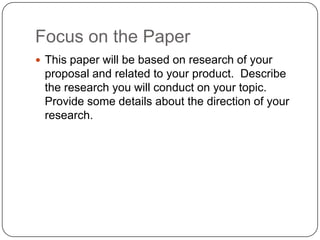 Focus on the Paper
 This paper will be based on research of your
 proposal and related to your product. Describe
 the research you will conduct on your topic.
 Provide some details about the direction of your
 research.
 
