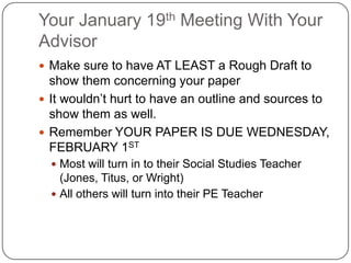 Your January 19th Meeting With Your
Advisor
 Make sure to have AT LEAST a Rough Draft to
  show them concerning your paper
 It wouldn’t hurt to have an outline and sources to
  show them as well.
 Remember YOUR PAPER IS DUE WEDNESDAY,
  FEBRUARY 1ST
   Most will turn in to their Social Studies Teacher
    (Jones, Titus, or Wright)
   All others will turn into their PE Teacher
 