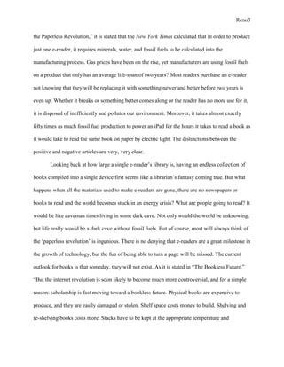 Reno3


the Paperless Revolution,” it is stated that the New York Times calculated that in order to produce

just one e-reader, it requires minerals, water, and fossil fuels to be calculated into the

manufacturing process. Gas prices have been on the rise, yet manufacturers are using fossil fuels

on a product that only has an average life-span of two years? Most readers purchase an e-reader

not knowing that they will be replacing it with something newer and better before two years is

even up. Whether it breaks or something better comes along or the reader has no more use for it,

it is disposed of inefficiently and pollutes our environment. Moreover, it takes almost exactly

fifty times as much fossil fuel production to power an iPad for the hours it takes to read a book as

it would take to read the same book on paper by electric light. The distinctions between the

positive and negative articles are very, very clear.

       Looking back at how large a single e-reader‟s library is, having an endless collection of

books compiled into a single device first seems like a librarian‟s fantasy coming true. But what

happens when all the materials used to make e-readers are gone, there are no newspapers or

books to read and the world becomes stuck in an energy crisis? What are people going to read? It

would be like caveman times living in some dark cave. Not only would the world be unknowing,

but life really would be a dark cave without fossil fuels. But of course, most will always think of

the „paperless revolution‟ is ingenious. There is no denying that e-readers are a great milestone in

the growth of technology, but the fun of being able to turn a page will be missed. The current

outlook for books is that someday, they will not exist. As it is stated in “The Bookless Future,”

“But the internet revolution is soon likely to become much more controversial, and for a simple

reason: scholarship is fast moving toward a bookless future. Physical books are expensive to

produce, and they are easily damaged or stolen. Shelf space costs money to build. Shelving and

re-shelving books costs more. Stacks have to be kept at the appropriate temperature and
 