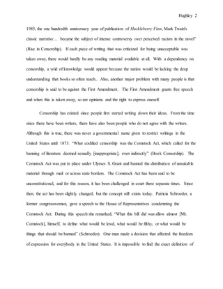Hughley 2
1985, the one hundredth anniversary year of publication of Huckleberry Finn, Mark Twain's
classic narrative… became the subject of intense controversy over perceived racism in the novel”
(Rise in Censorship). If each piece of writing that was criticized for being unacceptable was
taken away, there would hardly be any reading material available at all. With a dependency on
censorship, a void of knowledge would appear because the nation would be lacking the deep
understanding that books so often teach.. Also, another major problem with many people is that
censorship is said to be against the First Amendment. The First Amendment grants free speech
and when this is taken away, so are opinions and the right to express oneself.
Censorship has existed since people first started writing down their ideas. From the time
since there have been writers, there have also been people who do not agree with the writers.
Although this is true, there was never a governmental name given to restrict writings in the
United States until 1873. “What codified censorship was the Comstock Act, which called for the
banning of literature deemed sexually [inappropriate], even indirectly” (Book Censorship). The
Comstock Act was put in place under Ulysses S. Grant and banned the distribution of unsuitable
material through mail or across state borders. The Comstock Act has been said to be
unconstitutional, and for this reason, it has been challenged in court three separate times. Since
then, the act has been slightly changed, but the concept still exists today. Patricia Schroeder, a
former congresswoman, gave a speech to the House of Representatives condemning the
Comstock Act. During this speech she remarked, “What this bill did was allow almost [Mr.
Comstock], himself, to define what would be lewd, what would be filthy, or what would be
things that should be banned” (Schroeder). One man made a decision that affected the freedom
of expression for everybody in the United States. It is impossible to find the exact definition of
 