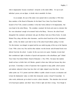 Hughley 3
what is inappropriate because everybody’s viewpoint on the matter differs. It is up to each
individual person, not one figure, to decide what is unsuitable for them.
As an example, the eyes of the nation were opened wide to censorship in 1982 when
three members of the Board of Education for the Island Trees Union Free School District,
located in New York, created a committee to ban nine books, believed to be inappropriate, that
were found in the school library. The committee examined the books and came to a decision that
five were educational enough to be returned back to the library. However, the school board
disregarded this conclusion and instead only gave the library back one of these books. In result,
Richard Pico, along with three other classmates, sued the school board due to First Amendment
rights. At first, the district court ruled in favor of the school board without putting it to trial.
Yet, this decision was changed on appeal and the case ended up going all the way to the Supreme
Court. With a close vote, Pico and the other students won the lawsuit and all banned books were
allowed back into the school. A justice for the case went on to quote, “[students do not] shed
their constitutional rights to freedom of speech and expression at the schoolhouse gate” (Island
Trees Union Free School District Board of Education v. Pico 1982). He means that students
should not have to forfeit their civil liberties granted to them since birth just because they show
up to learn. Censorship is a form of repression that is apparent in many public school systems
and students subjected to these bans have their civil rights stripped away from them. As one
author points out, “U.S. parents send their children to public schools to receive an education and
to learn the fundamental values on which their democratic society is based” (Censorship). In
other words, adolescents go to school to receive a direct education. This education does not need
to be based upon opinions and others’ ideas of what is right and what is wrong. Even though in
 