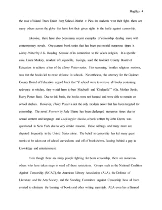 Hughley 4
the case of Island Trees Union Free School District v. Pico the students won their fight, there are
many others across the globe that have lost their given rights in the battle against censorship.
Likewise, there have also been many recent examples of censorship dealing more with
contemporary novels. One current book series that has been put on trial numerous times is
Harry Potter by J. K. Rowling because of its connection to the Wicca religion. In a specific
case, Laura Mallory, resident of Loganville, Georgia, sued the Gwinnet County Board of
Education to achieve a ban of the Harry Potter series. Her reasoning, besides religious motives,
was that the books led to more violence in schools. Nevertheless, the attorney for the Gwinnet
County Board of Education argued back that “if school were to remove all books containing
reference to witches, they would have to ban ‘Macbeth’ and ‘Cinderella’” (Ga. Mother Seeks
Harry Potter Ban). Due to this basis, the books were not banned and were able to remain on
school shelves. However, Harry Potter is not the only modern novel that has been targeted for
censorship. The novel Forever by Judy Blume has been challenged numerous times due to
sexual content and language and Looking for Alaska, a book written by John Green, was
questioned in New York due to very similar reasons. These writings and many more are
disputed frequently in the United States alone. The belief in censorship has led many great
works to be taken out of school curriculums and off of bookshelves, leaving behind a gap in
knowledge and entertainment.
Even though there are many people fighting for book censorship, there are numerous
others who have taken steps to ward off these restrictions. Groups such as the National Coalition
Against Censorship (NCAC), the American Library Association (ALA), the Defense of
Literature and the Arts Society, and the Standing Committee Against Censorship have all been
created to eliminate the banning of books and other writing materials. ALA even has a Banned
 