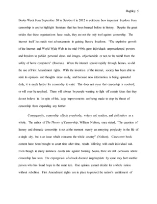 Hughley 5
Books Week from September 30 to October 6 in 2012 to celebrate how important freedom from
censorship is and to highlight literature that has been banned before in history. Despite the great
strides that these organizations have made, they are not the only tool against censorship. The
internet itself has made vast advancements in gaining literary freedoms. “The explosive growth
of the Internet and World Wide Web in the mid-1990s gave individuals unprecedented powers
and freedom to publish personal views and images, objectionable or not, to the world from the
safety of home computers” (Rasmus). When the internet spread rapidly through homes, so did
the use of First Amendment rights. With the invention of the internet, society has been able to
state its opinions and thoughts more easily, and because new information is being uploaded
daily, it is much harder for censorship to exist. This does not mean that censorship is resolved,
or will ever be resolved. There will always be people wanting to fight off certain ideas that they
do not believe in. In spite of this, large improvements are being made to stop the threat of
censorship from expanding any further.
Consequently, censorship affects everybody, writers and readers, and civilization as a
whole. The author of The Theory of Censorship, William Neilson, once stated, “The question of
literary and dramatic censorship is not at the moment merely an annoying perplexity in the life of
a single city, but is an issue which concerns the whole country” (Neilson). Cases over book
content have been brought to court time after time, results differing with each individual suit.
Even though in many instances courts rule against banning books, there are still occasions where
censorship has won. The expurgation of a book deemed inappropriate by some may hurt another
person who has found hope in the same text. One opinion cannot decide for a whole nation
without rebellion. First Amendment rights are in place to protect the nation’s entitlement of
 